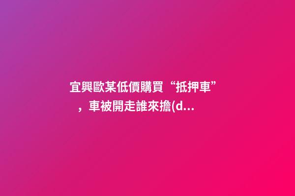 宜興歐某低價購買“抵押車”，車被開走誰來擔(dān)責(zé)？